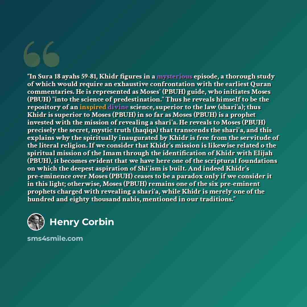 “In Sura 18 ayahs 59-81, Khidr figures in a mysterious episode, a thorough study of which would require an exhaustive confrontation with the earliest Quran commentaries. He is represented as Moses' (PBUH) guide, who initiates Moses (PBUH) "into the science of predestination." Thus he reveals…” quote by Henry Corbin