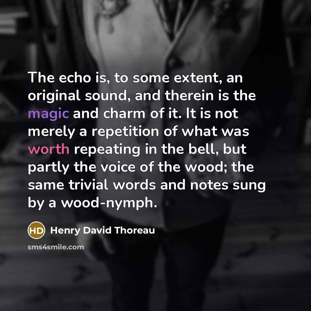 “The echo is, to some extent, an original sound, and therein is the magic and charm of it. It is not merely a repetition of what was worth repeating in the bell, but partly the voice of the wood; the same trivial words and notes sung by a wood-nymph.” quote by Henry David Thoreau
