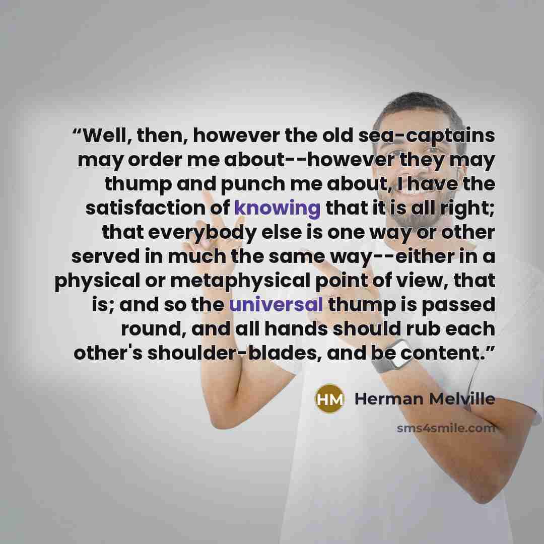 “Well, then, however the old sea-captains may order me about--however they may thump and punch me about, I have the satisfaction of knowing that it is all right; that everybody else is one way or other served in much the same way--either in a physical or metaphysical point of view, that is; and so…” quote by Herman Melville