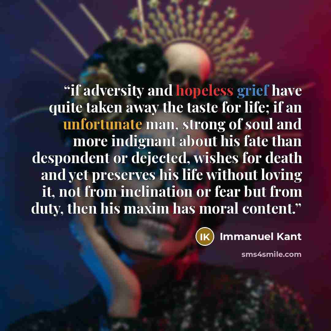 “if adversity and hopeless grief have quite taken away the taste for life; if an unfortunate man, strong of soul and more indignant about his fate than despondent or dejected, wishes for death and yet preserves his life without loving it, not from inclination or fear but from duty, then his maxim…” quote by Immanuel Kant