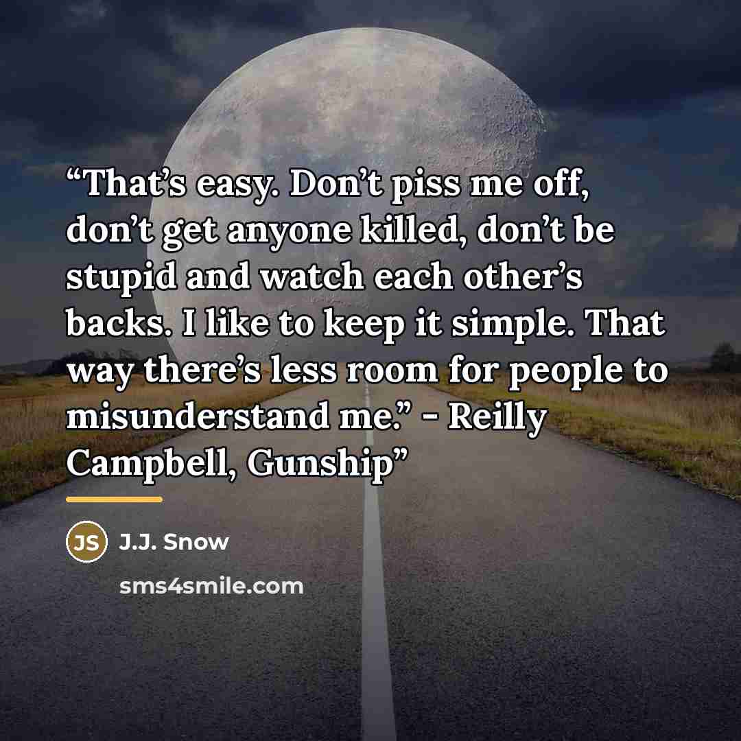 “That’s easy. Don’t piss me off, don’t get anyone killed, don’t be stupid and watch each other’s backs. I like to keep it simple. That way there’s less room for people to misunderstand me.” - Reilly Campbell, Gunship” quote by J.J. Snow