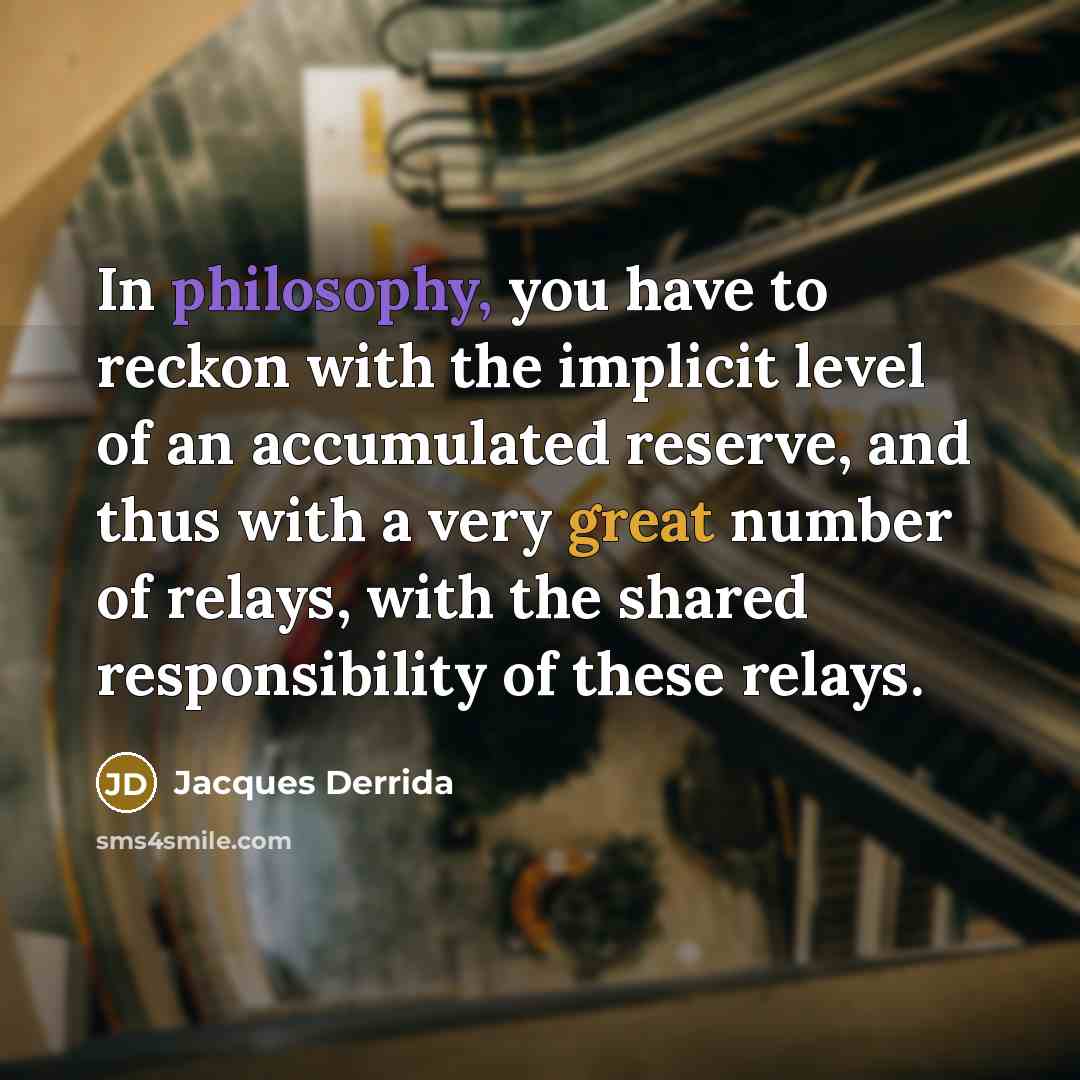 “In philosophy, you have to reckon with the implicit level of an accumulated reserve, and thus with a very great number of relays, with the shared responsibility of these relays.” quote by Jacques Derrida