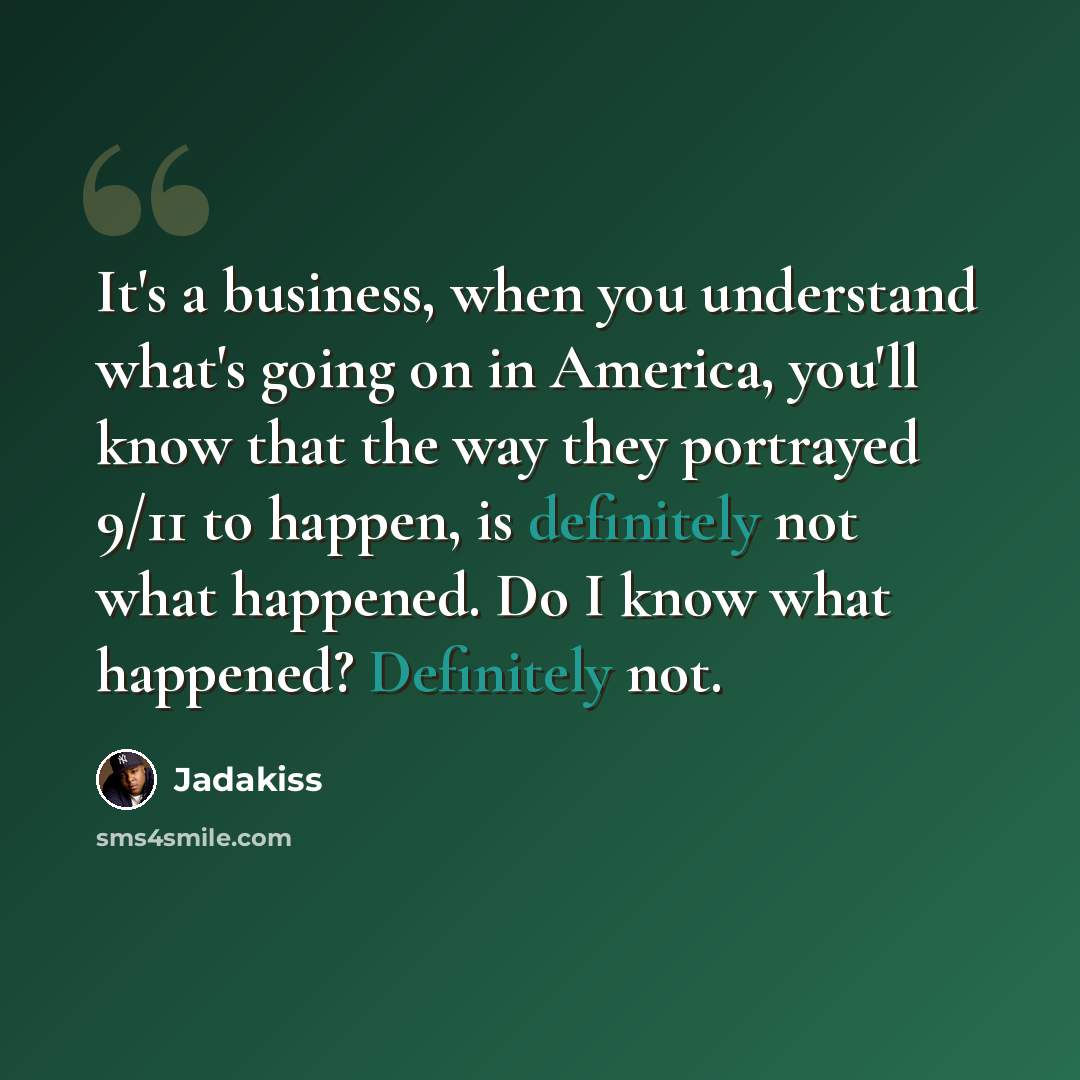 “It's a business, when you understand what's going on in America, you'll know that the way they portrayed 9/11 to happen, is definitely not what happened. Do I know what happened? Definitely not.” quote by Jadakiss