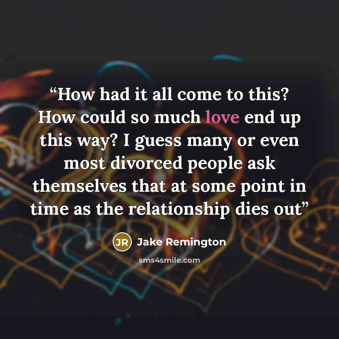 “How had it all come to this? How could so much love end up this way? I guess many or even most divorced people ask themselves that at some point in time as the relationship dies out” quote by Jake Remington