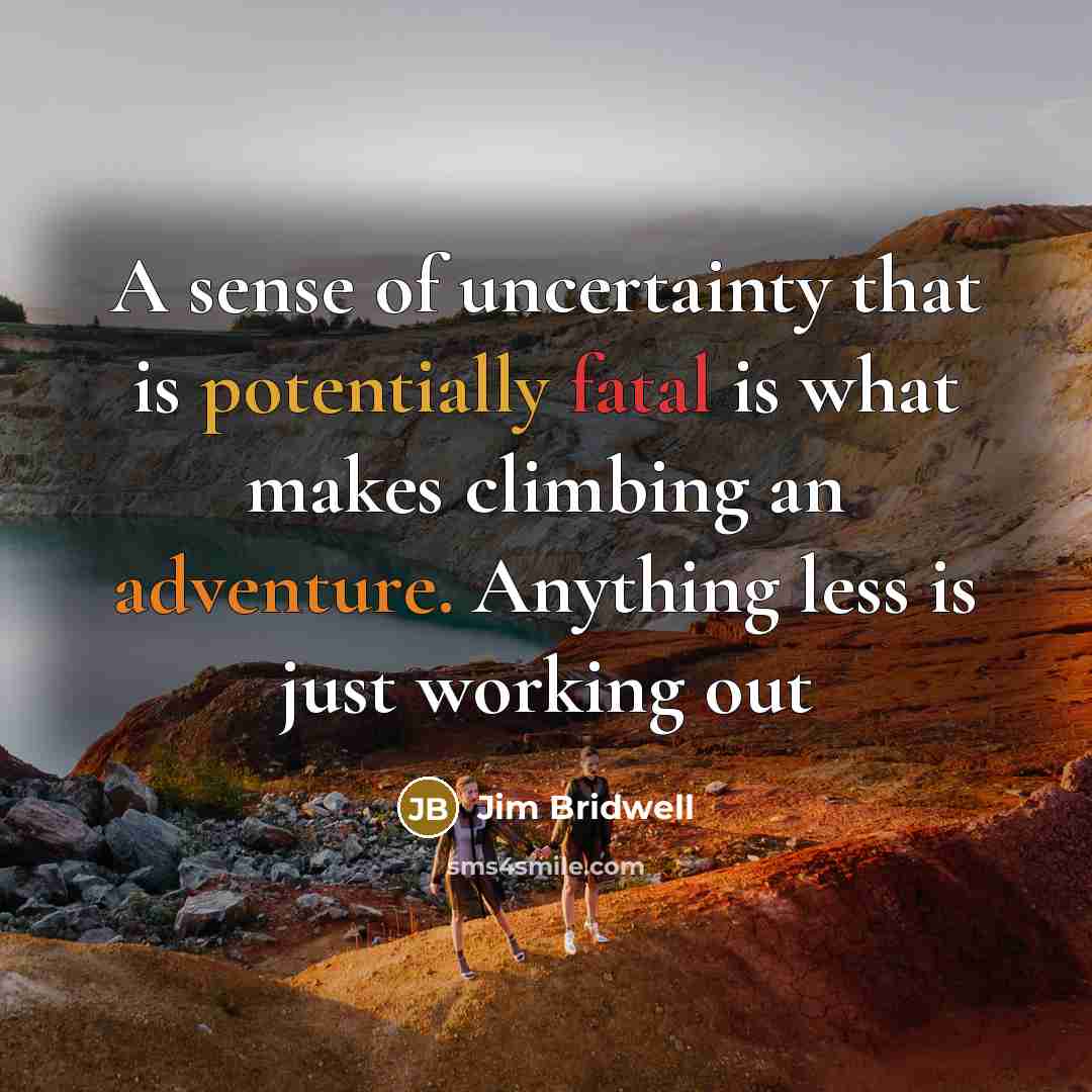 “A sense of uncertainty that is potentially fatal is what makes climbing an adventure. Anything less is just working out” quote by Jim Bridwell