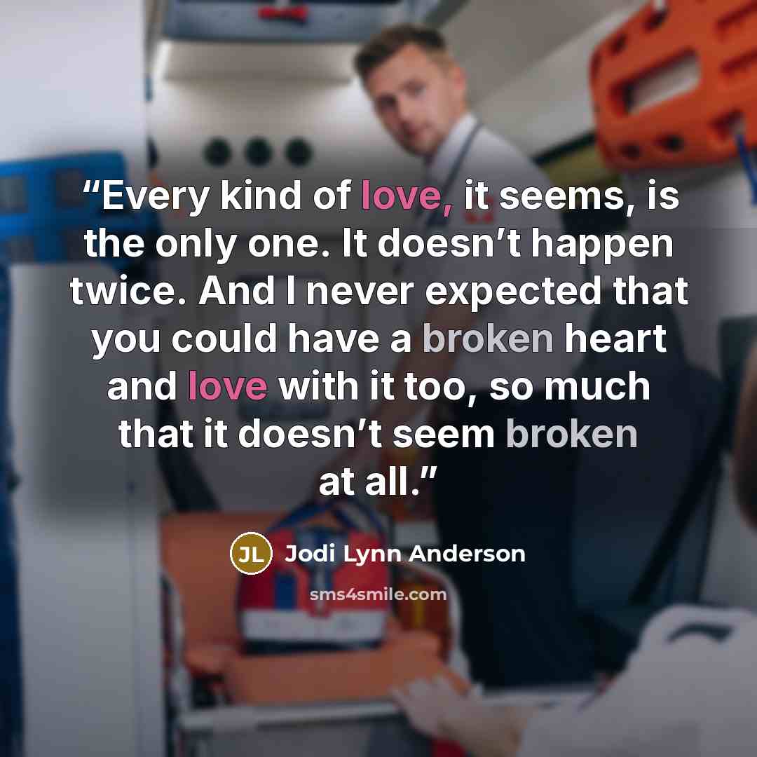 “Every kind of love, it seems, is the only one. It doesn’t happen twice. And I never expected that you could have a broken heart and love with it too, so much that it doesn’t seem broken at all.” quote by Jodi Lynn Anderson