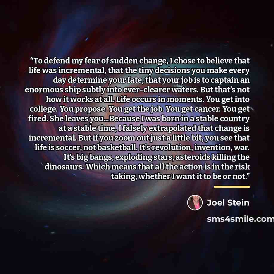 “To defend my fear of sudden change, I chose to believe that life was incremental, that the tiny decisions you make every day determine your fate, that your job is to captain an enormous ship subtly into ever-clearer waters. But that’s not how it works at all. Life occurs in moments. You get into…” quote by Joel Stein