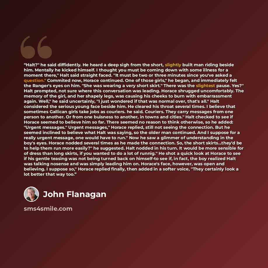 “Halt?" he said diffidently. He heard a deep sigh from the short, slightly built man riding beside him. Mentally he kicked himself. I thought you must be coming down with some illness for a moment there," Halt said straight faced. "It must be two or three minutes since you've asked a question."…” quote by John Flanagan