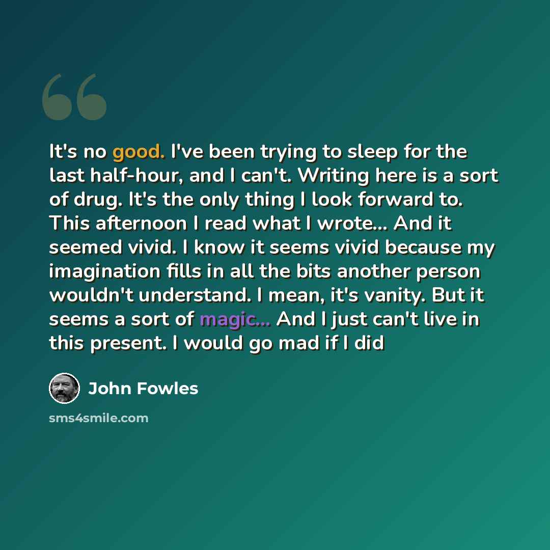 “It's no good. I've been trying to sleep for the last half-hour, and I can't. Writing here is a sort of drug. It's the only thing I look forward to. This afternoon I read what I wrote... And it seemed vivid. I know it seems vivid because my imagination fills in all the bits another person wouldn't…” quote by John Fowles