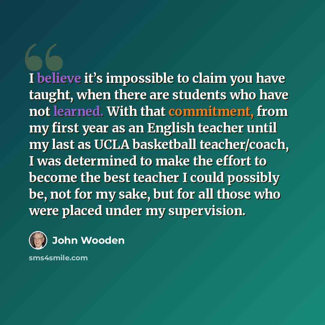 “I believe it’s impossible to claim you have taught, when there are students who have not learned. With that commitment, from my first year as an English teacher until my last as UCLA basketball teacher/coach, I was determined to make the effort to become the best teacher I could possibly be, not…” quote by John Wooden