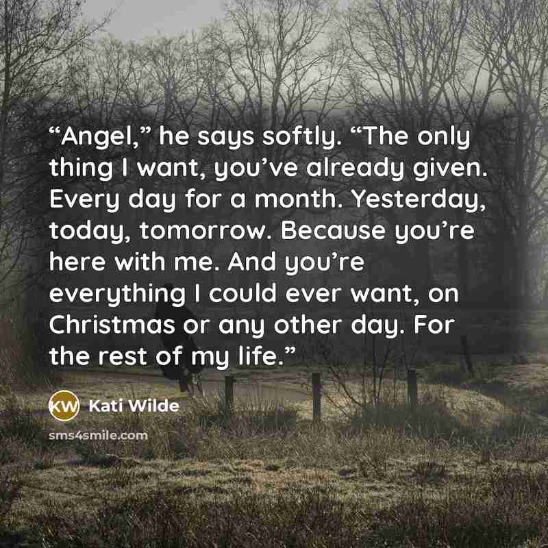 “Angel,” he says softly. “The only thing I want, you’ve already given. Every day for a month. Yesterday, today, tomorrow. Because you’re here with me. And you’re everything I could ever want, on Christmas or any other day. For the rest of my life.” quote by Kati Wilde