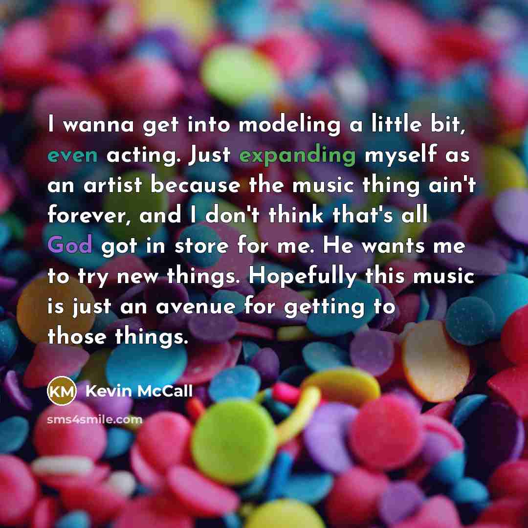 “I wanna get into modeling a little bit, even acting. Just expanding myself as an artist because the music thing ain't forever, and I don't think that's all God got in store for me. He wants me to try new things. Hopefully this music is just an avenue for getting to those things.” quote by Kevin McCall