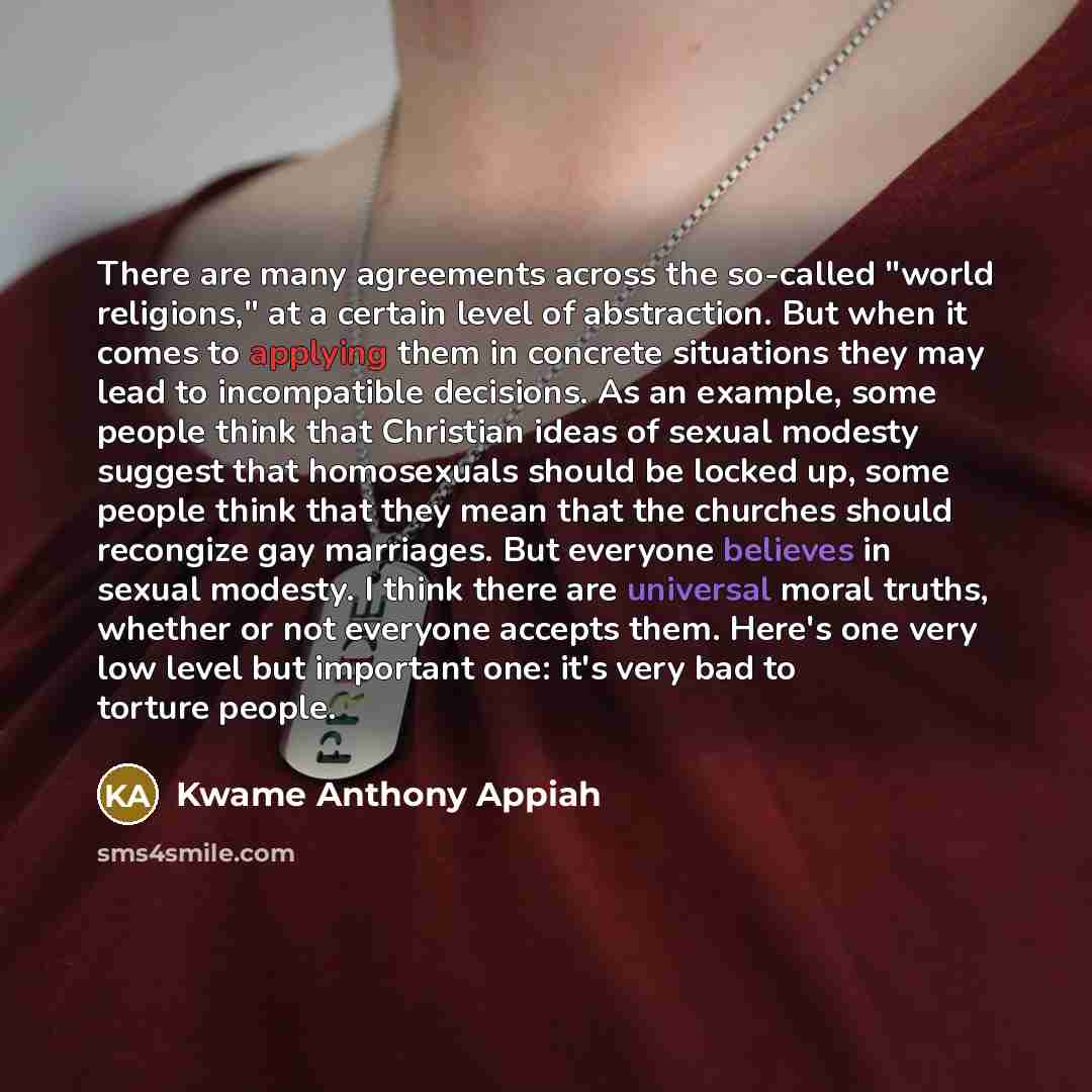 “There are many agreements across the so-called "world religions," at a certain level of abstraction. But when it comes to applying them in concrete situations they may lead to incompatible decisions. As an example, some people think that Christian ideas of sexual modesty suggest that homosexuals…” quote by Kwame Anthony Appiah