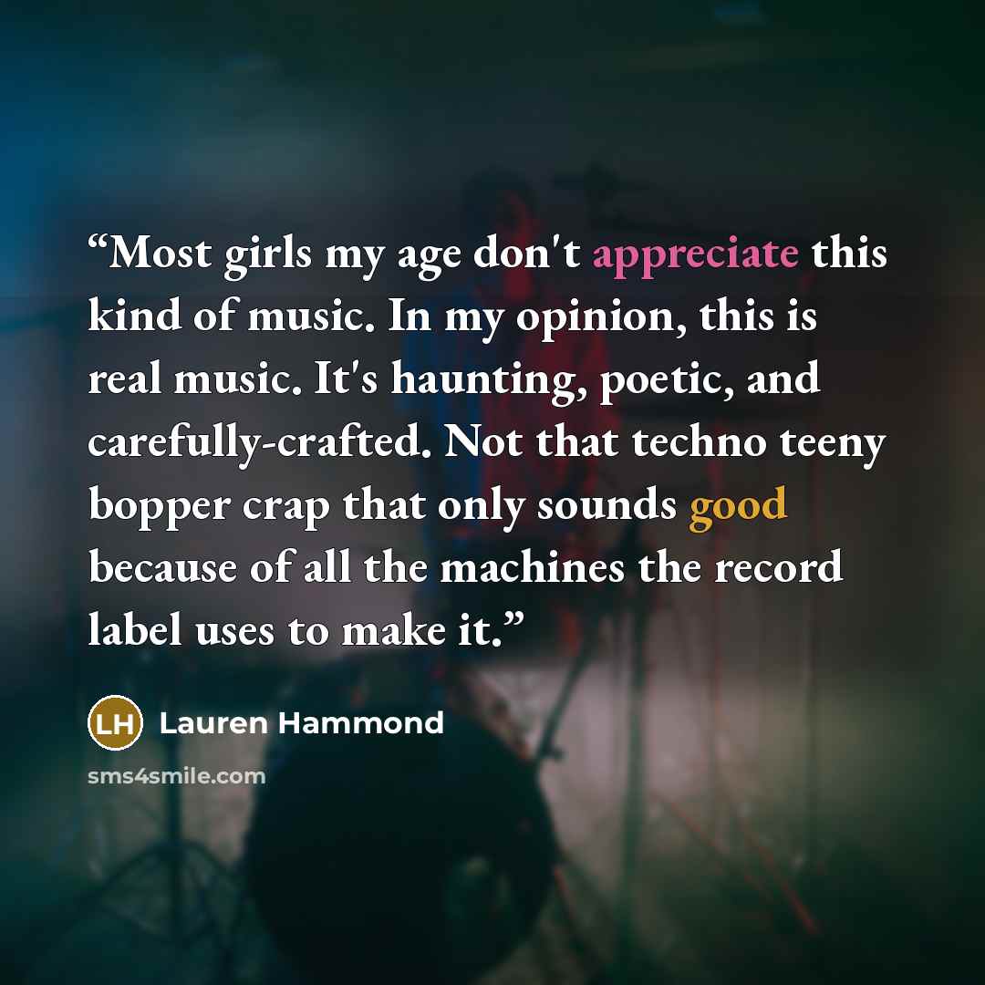 “Most girls my age don't appreciate this kind of music. In my opinion, this is real music. It's haunting, poetic, and carefully-crafted. Not that techno teeny bopper crap that only sounds good because of all the machines the record label uses to make it.” quote by Lauren Hammond