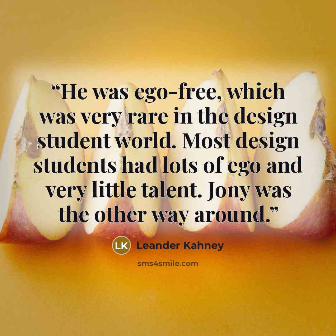 “He was ego-free, which was very rare in the design student world. Most design students had lots of ego and very little talent. Jony was the other way around.” quote by Leander Kahney
