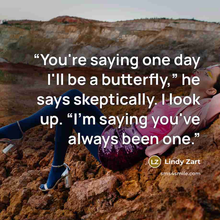 “You're saying one day I'll be a butterfly,” he says skeptically. I look up. “I'm saying you've always been one.” quote by Lindy Zart