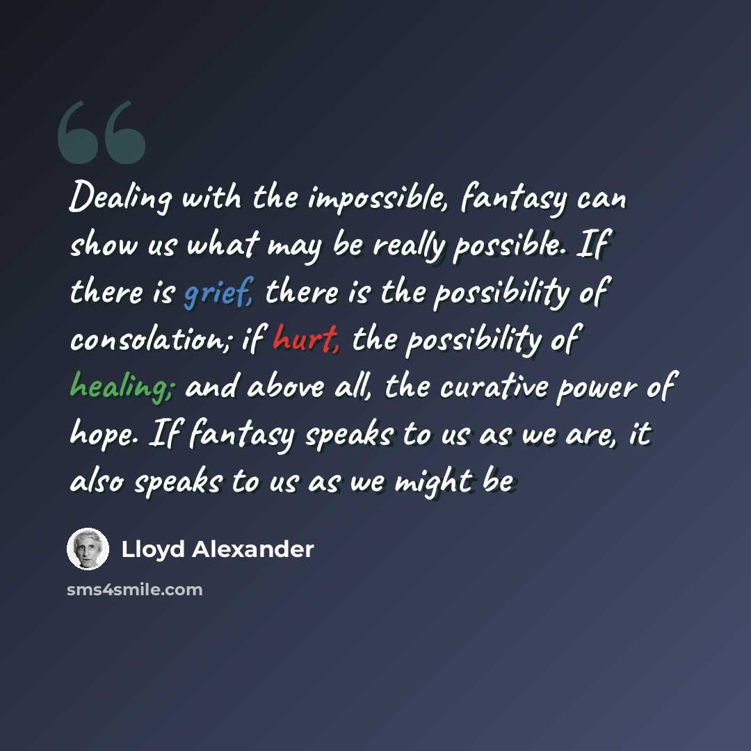 “Dealing with the impossible, fantasy can show us what may be really possible. If there is grief, there is the possibility of consolation; if hurt, the possibility of healing; and above all, the curative power of hope. If fantasy speaks to us as we are, it also speaks to us as we might be” quote by Lloyd Alexander