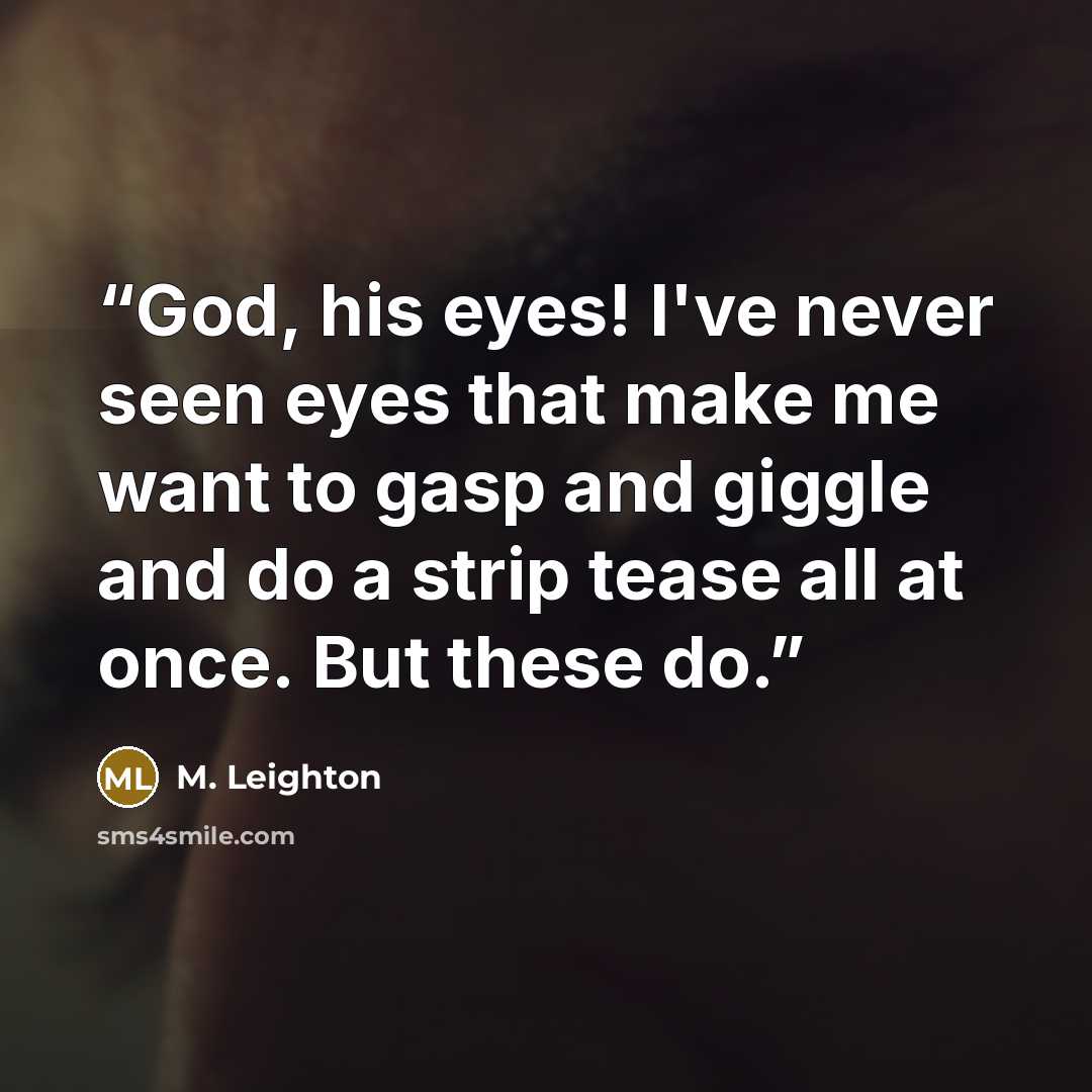 “God, his eyes! I've never seen eyes that make me want to gasp and giggle and do a strip tease all at once. But these do.” quote by M. Leighton