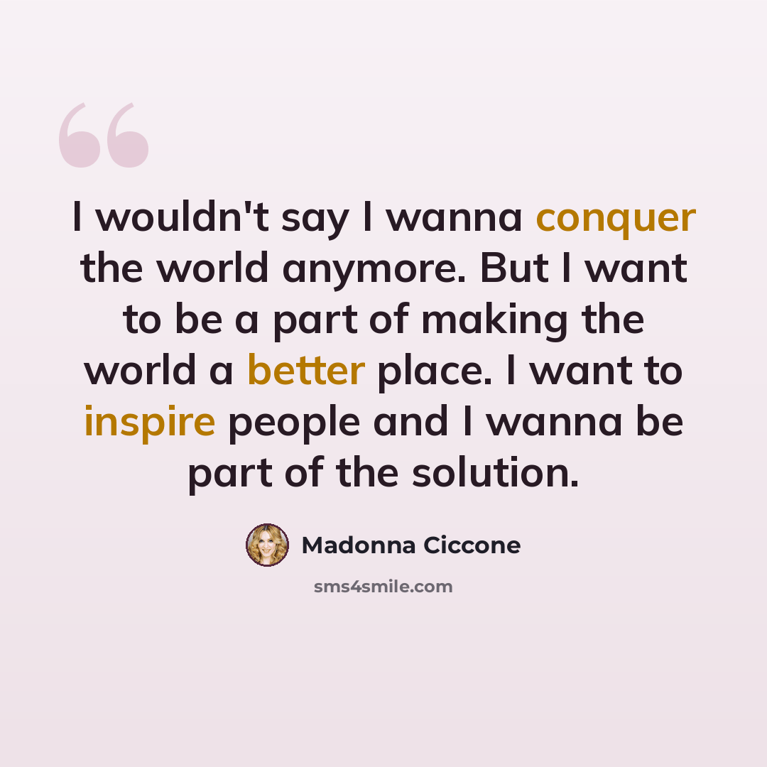 “I wouldn't say I wanna conquer the world anymore. But I want to be a part of making the world a better place. I want to inspire people and I wanna be part of the solution.” quote by Madonna Ciccone