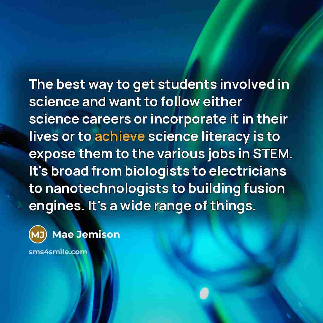 “The best way to get students involved in science and want to follow either science careers or incorporate it in their lives or to achieve science literacy is to expose them to the various jobs in STEM. It's broad from biologists to electricians to nanotechnologists to building fusion engines. It's…” quote by Mae Jemison