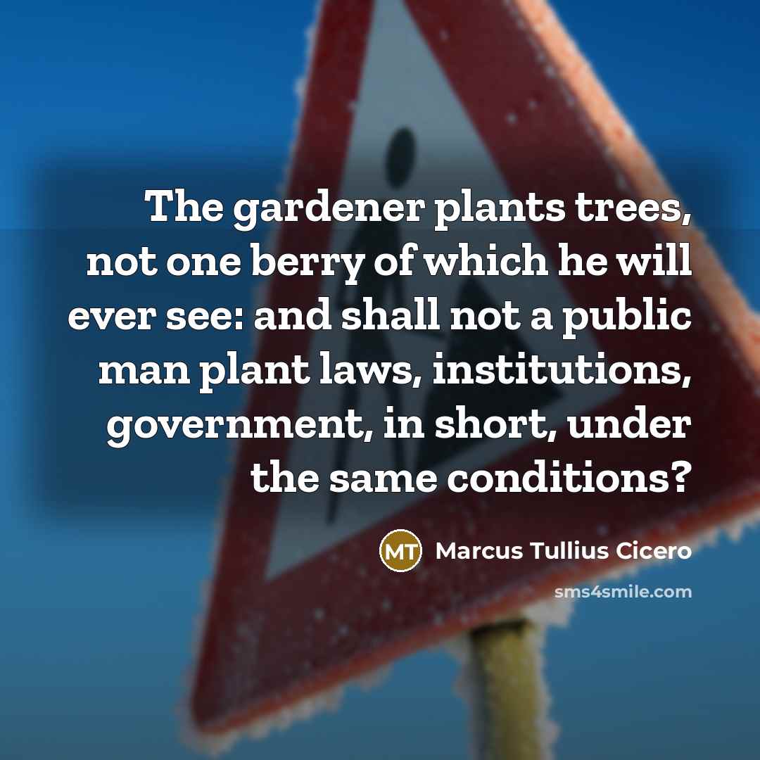 “The gardener plants trees, not one berry of which he will ever see: and shall not a public man plant laws, institutions, government, in short, under the same conditions?” quote by Marcus Tullius Cicero