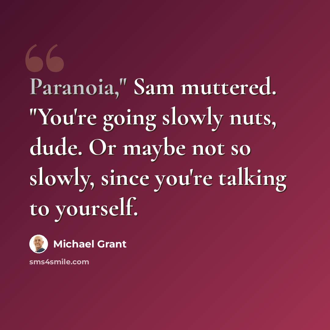 “Paranoia," Sam muttered. "You're going slowly nuts, dude. Or maybe not so slowly, since you're talking to yourself.” quote by Michael Grant