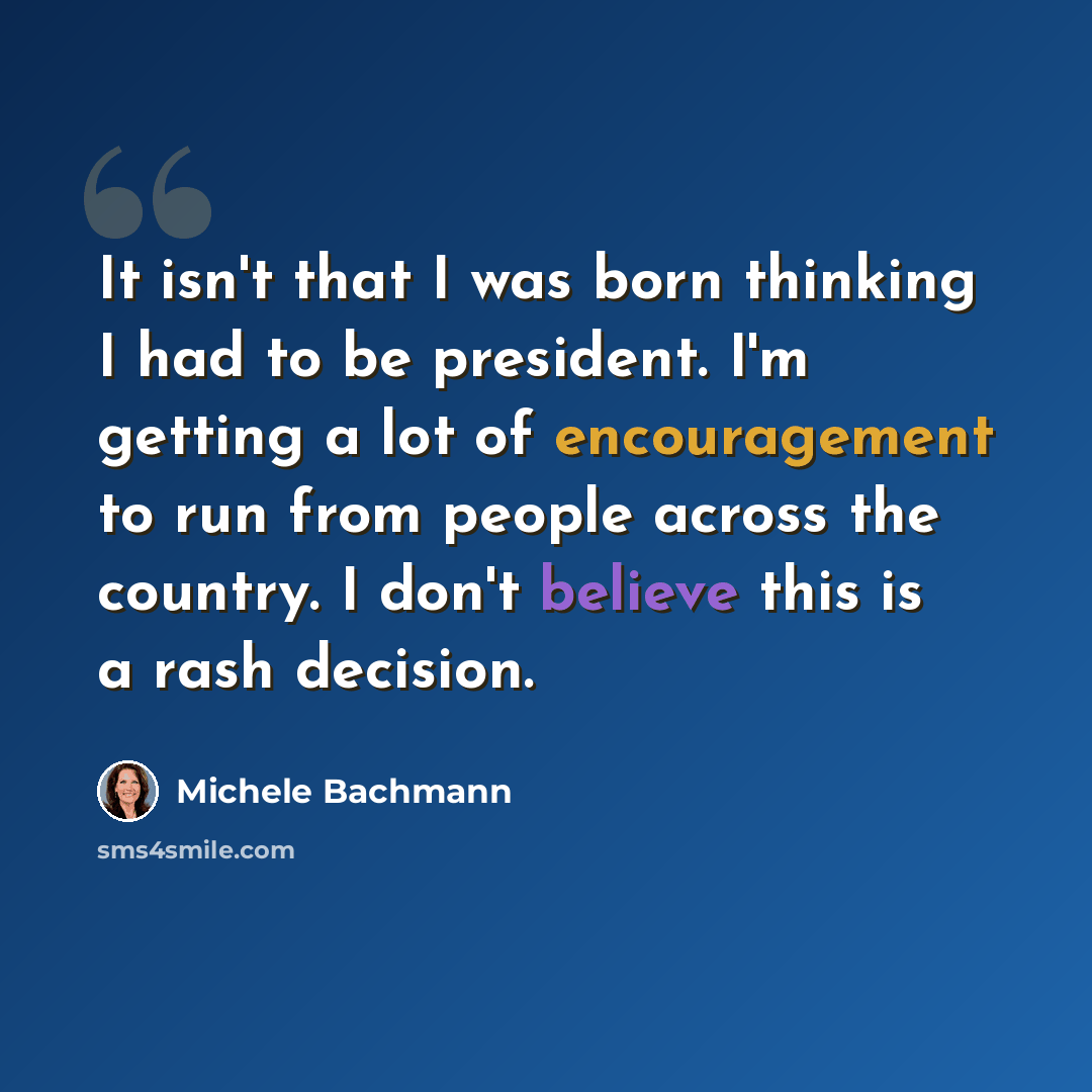 “It isn't that I was born thinking I had to be president. I'm getting a lot of encouragement to run from people across the country. I don't believe this is a rash decision.” quote by Michele Bachmann