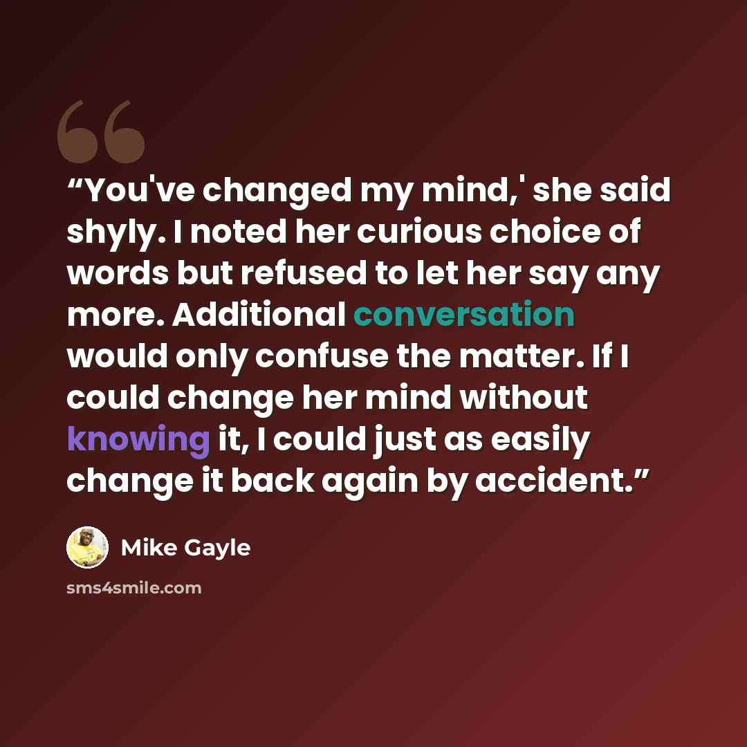 “You've changed my mind,' she said shyly. I noted her curious choice of words but refused to let her say any more. Additional conversation would only confuse the matter. If I could change her mind without knowing it, I could just as easily change it back again by accident.” quote by Mike Gayle