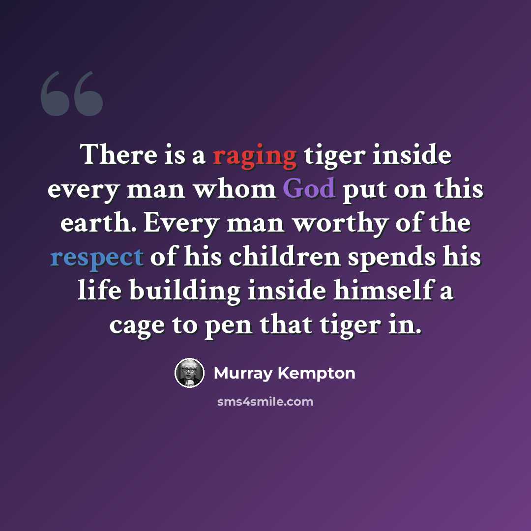 “There is a raging tiger inside every man whom God put on this earth. Every man worthy of the respect of his children spends his life building inside himself a cage to pen that tiger in.” quote by Murray Kempton
