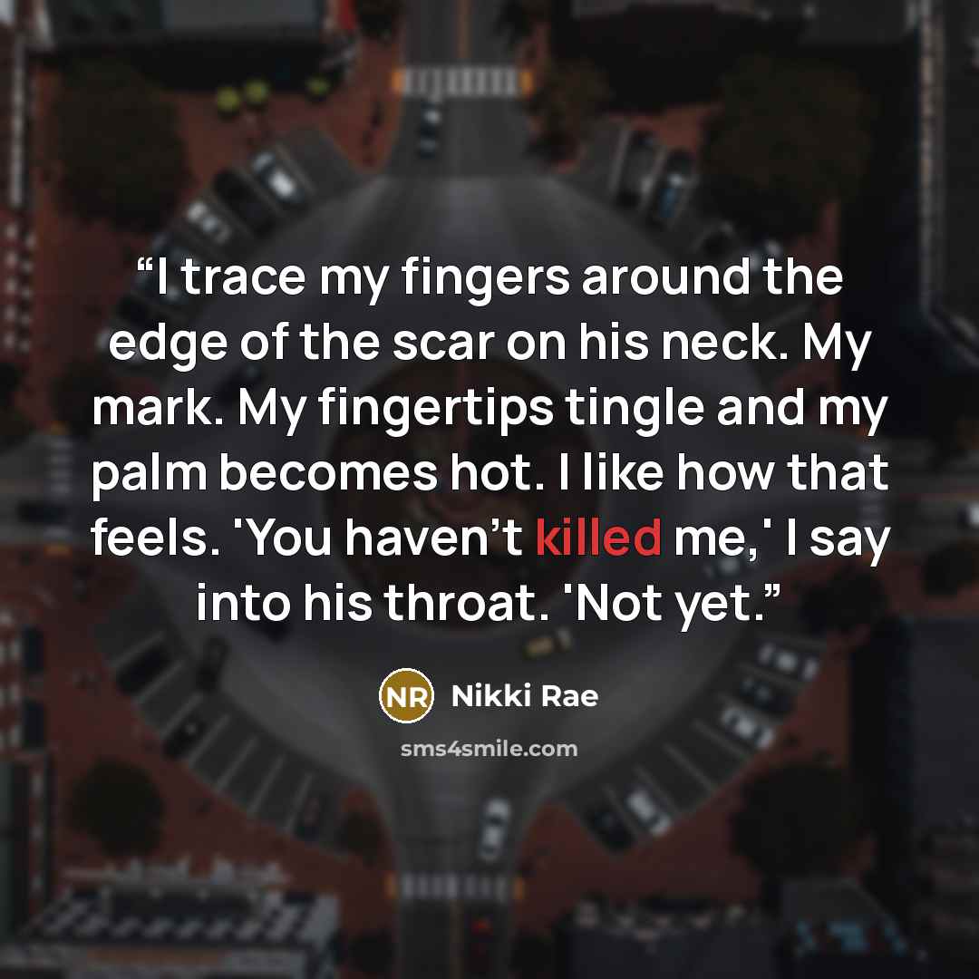 “I trace my fingers around the edge of the scar on his neck. My mark. My fingertips tingle and my palm becomes hot. I like how that feels. 'You haven’t killed me,' I say into his throat. 'Not yet.” quote by Nikki Rae