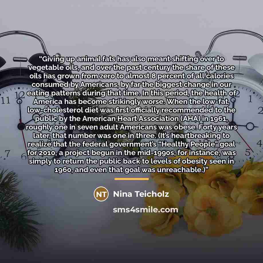 “Giving up animal fats has also meant shifting over to vegetable oils, and over the past century the share of these oils has grown from zero to almost 8 percent of all calories consumed by Americans, by far the biggest change in our eating patterns during that time. In this period, the health of…” quote by Nina Teicholz