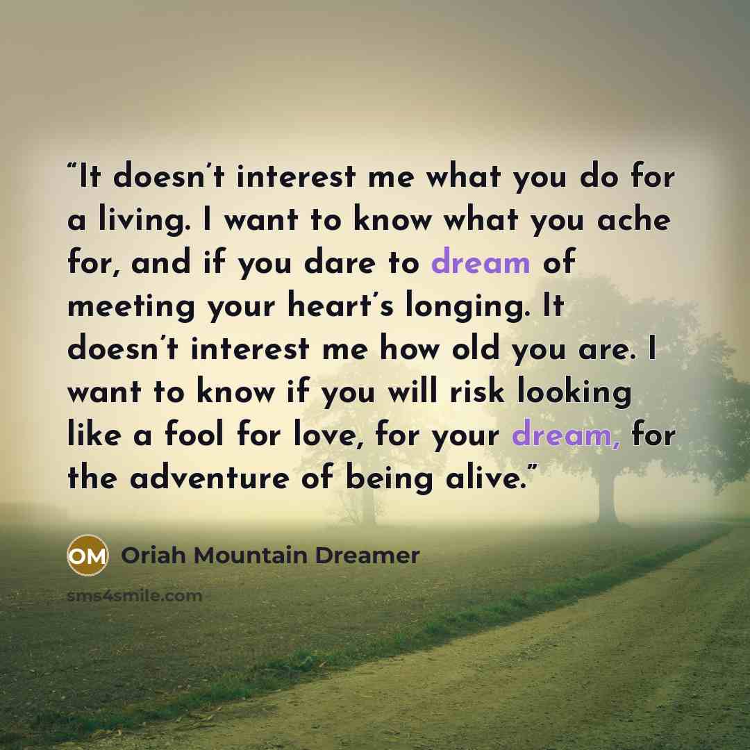 “It doesn’t interest me what you do for a living. I want to know what you ache for, and if you dare to dream of meeting your heart’s longing. It doesn’t interest me how old you are. I want to know if you will risk looking like a fool for love, for your dream, for the adventure of being alive.” quote by Oriah Mountain Dreamer