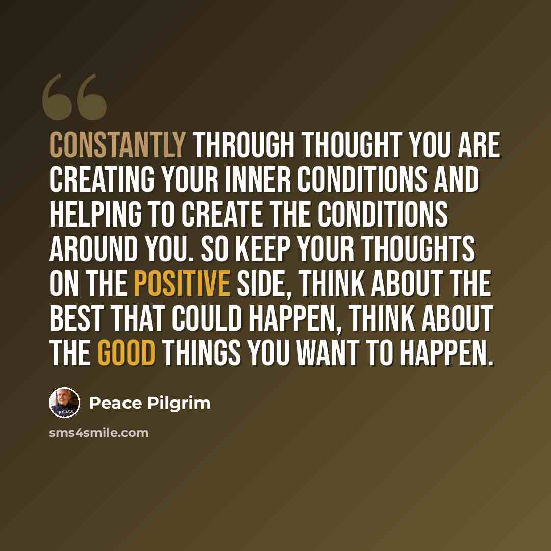 “Constantly through thought you are creating your inner conditions and helping to create the conditions around you. So keep your thoughts on the positive side, think about the best that could happen, think about the good things you want to happen.” quote by Peace Pilgrim