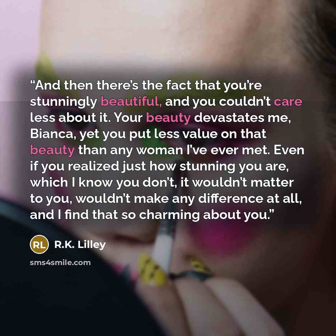 “And then there’s the fact that you’re stunningly beautiful, and you couldn’t care less about it. Your beauty devastates me, Bianca, yet you put less value on that beauty than any woman I’ve ever met. Even if you realized just how stunning you are, which I know you don’t, it wouldn’t matter to you…” quote by R.K. Lilley