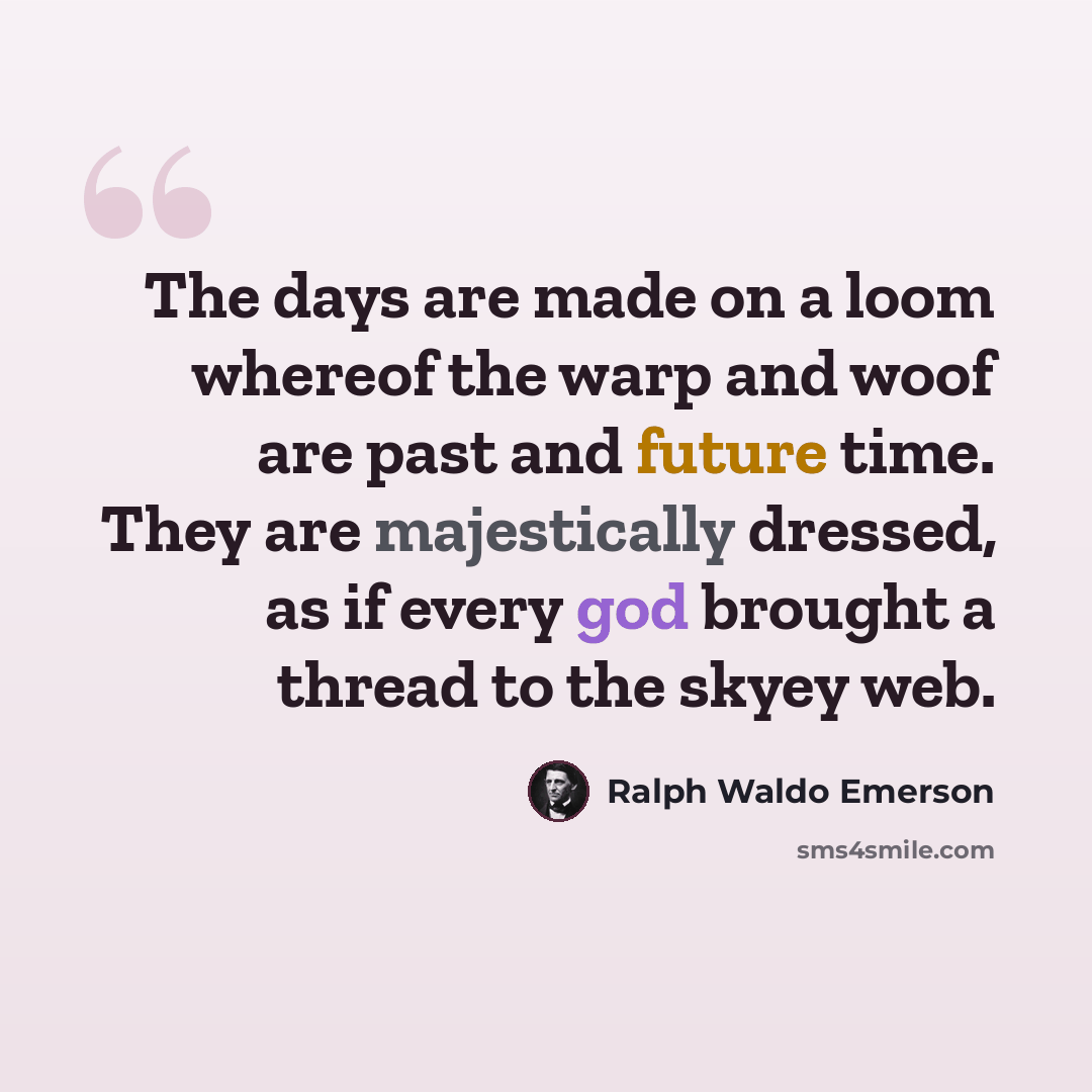 “The days are made on a loom whereof the warp and woof are past and future time. They are majestically dressed, as if every god brought a thread to the skyey web.” quote by Ralph Waldo Emerson