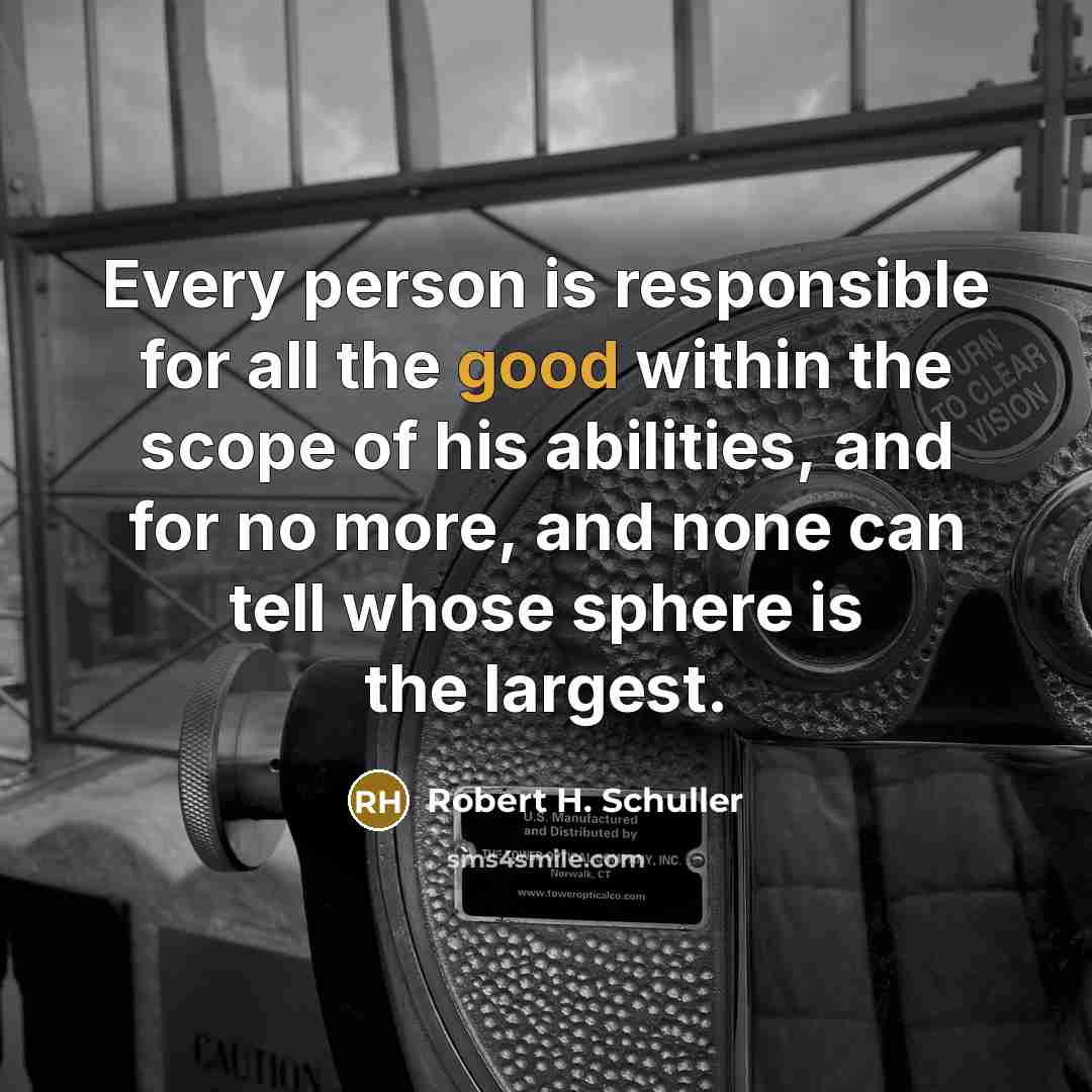 “Every person is responsible for all the good within the scope of his abilities, and for no more, and none can tell whose sphere is the largest.” quote by Robert H. Schuller