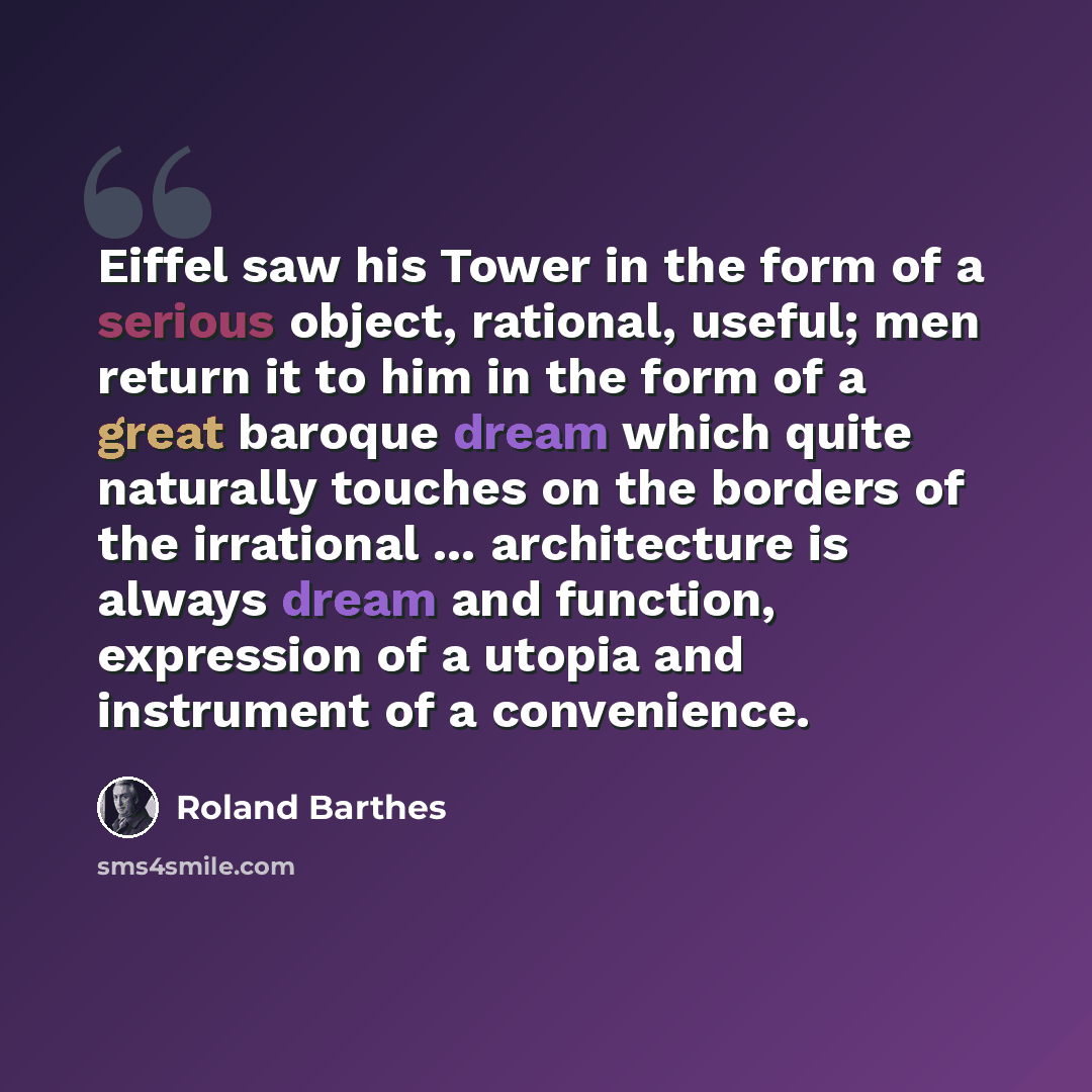 “Eiffel saw his Tower in the form of a serious object, rational, useful; men return it to him in the form of a great baroque dream which quite naturally touches on the borders of the irrational ... architecture is always dream and function, expression of a utopia and instrument of a convenience.” quote by Roland Barthes