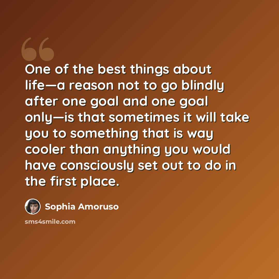 “One of the best things about life—a reason not to go blindly after one goal and one goal only—is that sometimes it will take you to something that is way cooler than anything you would have consciously set out to do in the first place.” quote by Sophia Amoruso