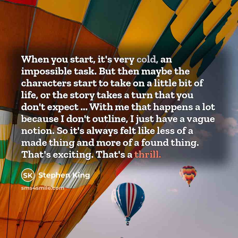 “When you start, it's very cold, an impossible task. But then maybe the characters start to take on a little bit of life, or the story takes a turn that you don't expect ... With me that happens a lot because I don't outline, I just have a vague notion. So it's always felt like less of a made thing…” quote by Stephen King