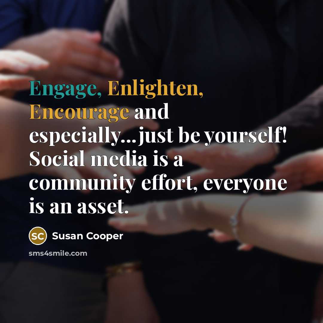“Engage, Enlighten, Encourage and especially...just be yourself! Social media is a community effort, everyone is an asset.” quote by Susan Cooper