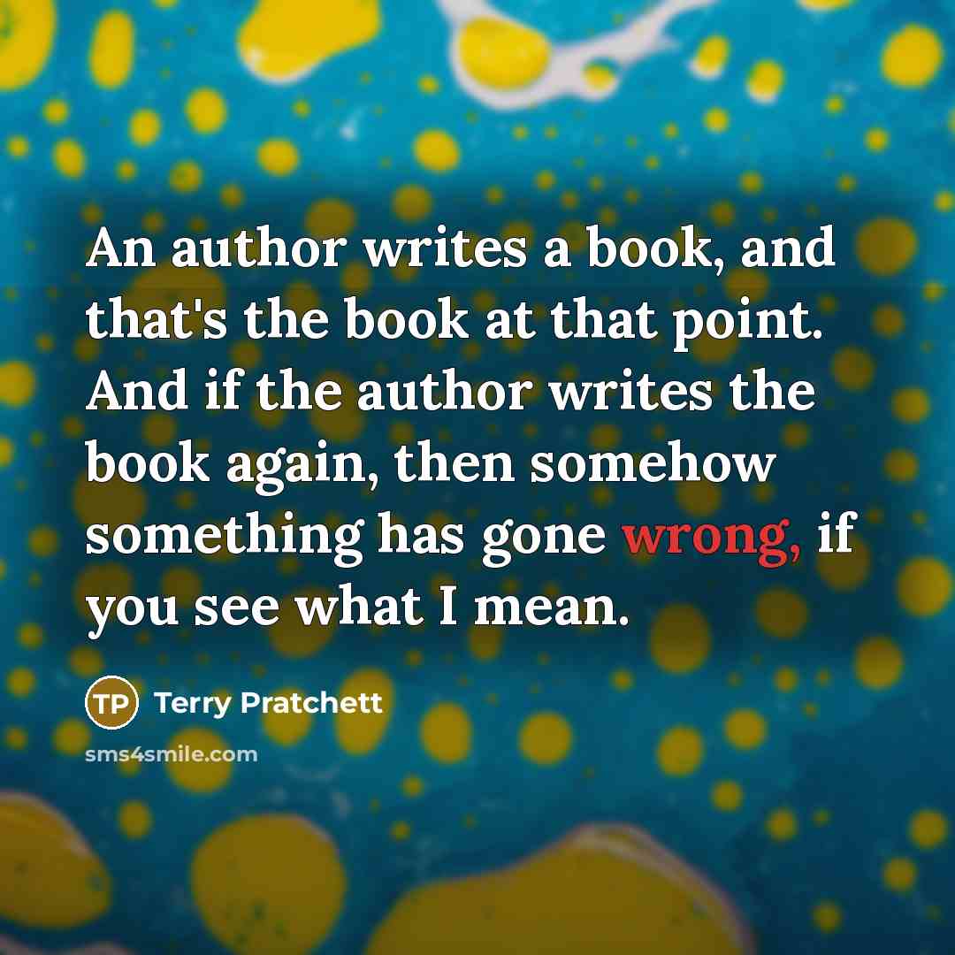 “An author writes a book, and that's the book at that point. And if the author writes the book again, then somehow something has gone wrong, if you see what I mean.” quote by Terry Pratchett