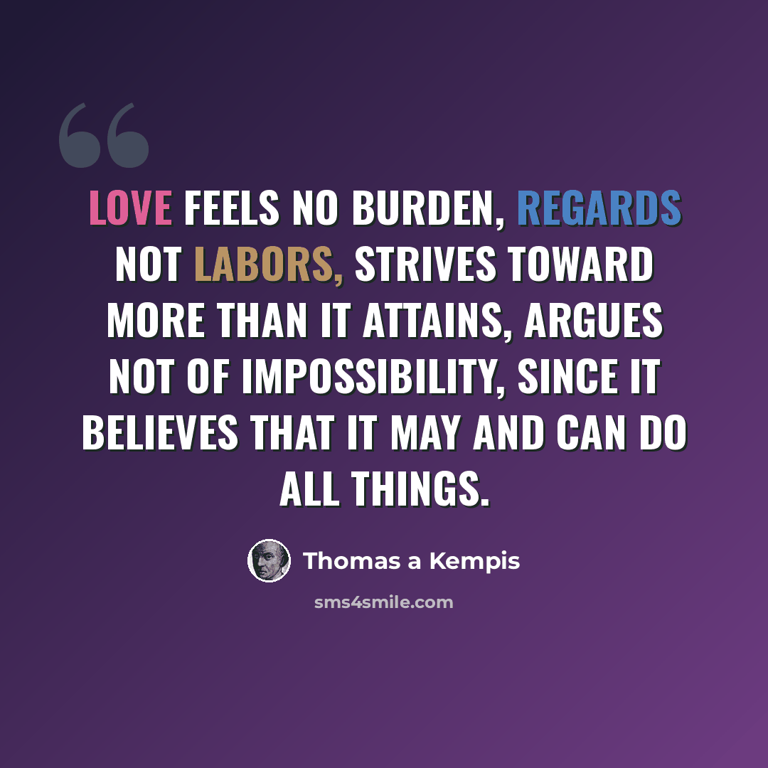 “Love feels no burden, regards not labors, strives toward more than it attains, argues not of impossibility, since it believes that it may and can do all things.” quote by Thomas a Kempis
