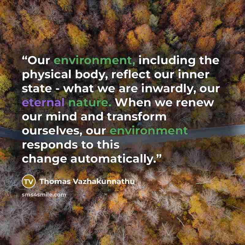 “Our environment, including the physical body, reflect our inner state - what we are inwardly, our eternal nature. When we renew our mind and transform ourselves, our environment responds to this change automatically.” quote by Thomas Vazhakunnathu