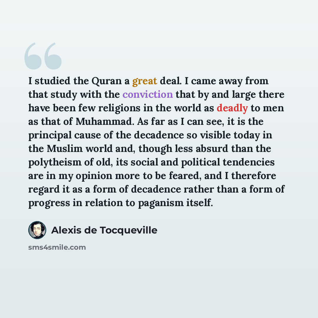 “I studied the Quran a great deal. I came away from that study with the conviction that by and large there have been few religions in the world as deadly to men as that of Muhammad. As far as I can see, it is the principal cause of the decadence so visible today in the Muslim world and, though less…” quote by Alexis de Tocqueville
