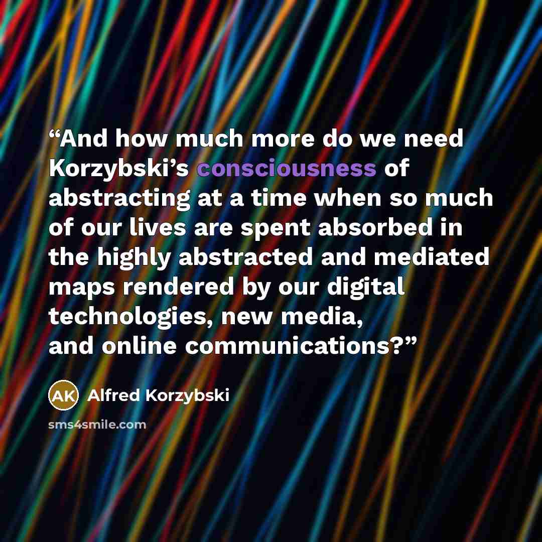 “And how much more do we need Korzybski’s consciousness of abstracting at a time when so much of our lives are spent absorbed in the highly abstracted and mediated maps rendered by our digital technologies, new media, and online communications?” quote by Alfred Korzybski