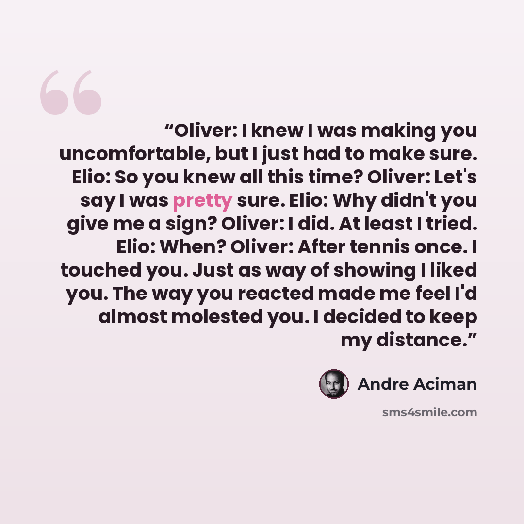 “Oliver: I knew I was making you uncomfortable, but I just had to make sure. Elio: So you knew all this time? Oliver: Let's say I was pretty sure. Elio: Why didn't you give me a sign? Oliver: I did. At least I tried. Elio: When? Oliver: After tennis once. I touched you. Just as way of showing I…” quote by André Aciman