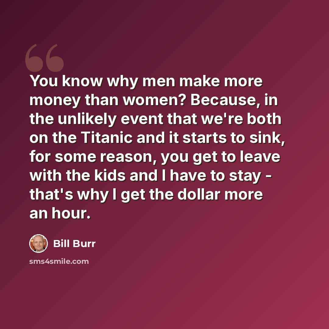 “You know why men make more money than women? Because, in the unlikely event that we're both on the Titanic and it starts to sink, for some reason, you get to leave with the kids and I have to stay - that's why I get the dollar more an hour.” quote by Bill Burr