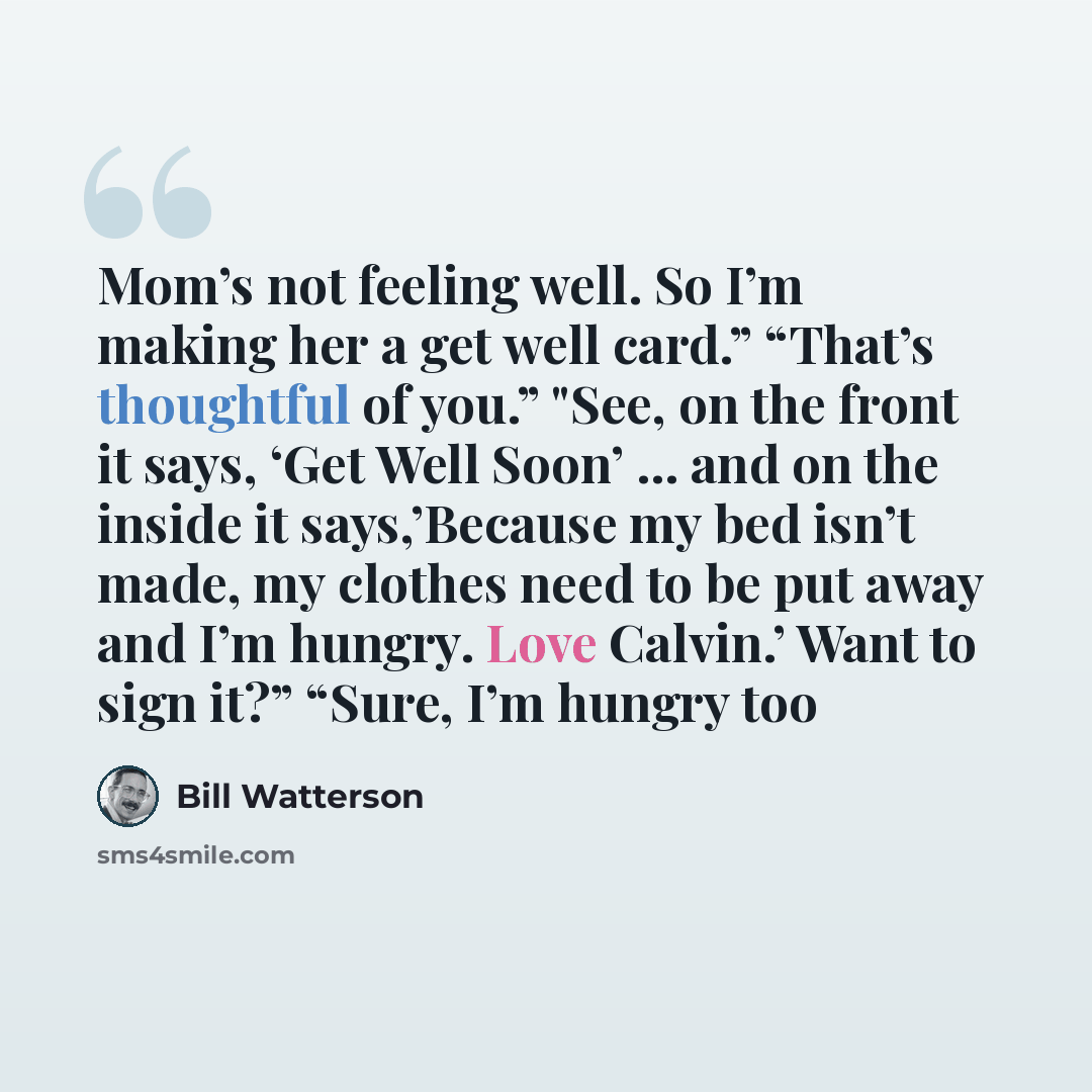 “Mom’s not feeling well. So I’m making her a get well card.” “That’s thoughtful of you.” "See, on the front it says, ‘Get Well Soon’ … and on the inside it says,’Because my bed isn’t made, my clothes need to be put away and I’m hungry. Love Calvin.’ Want to sign it?” “Sure, I’m hungry too” quote by Bill Watterson