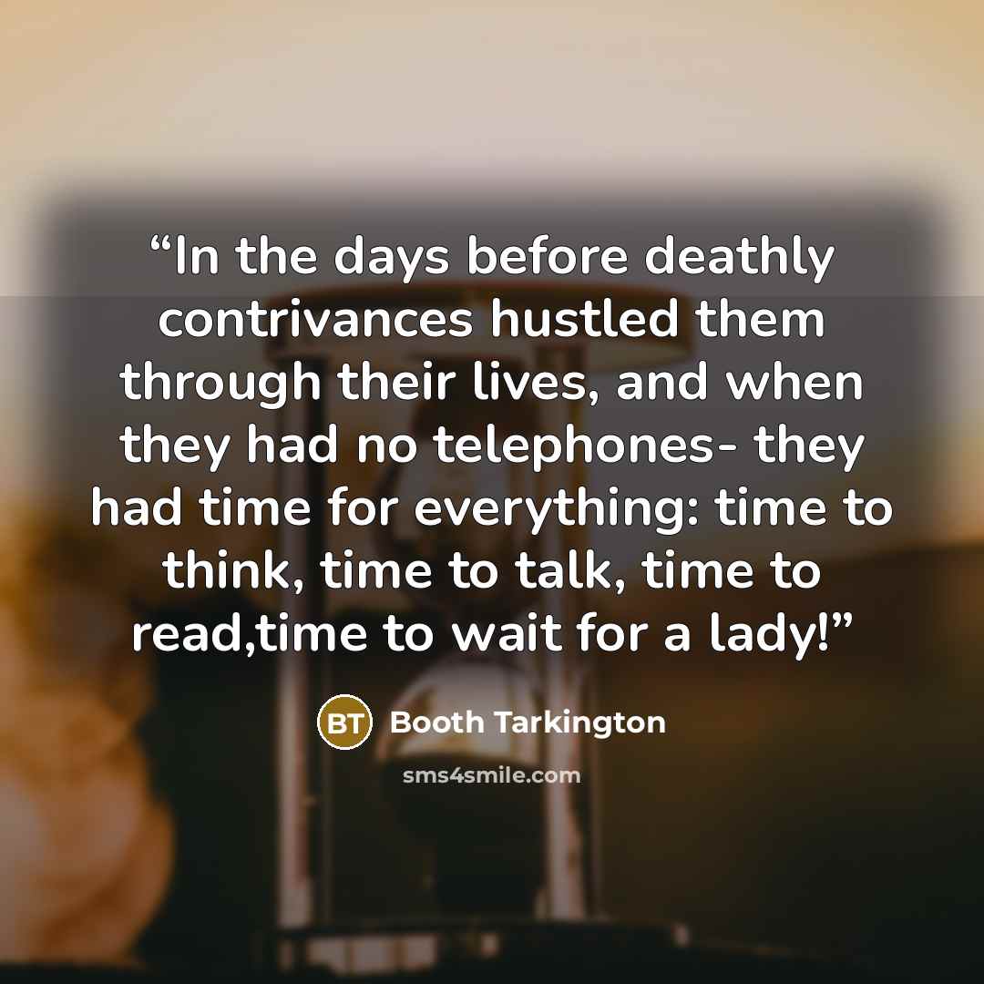 “In the days before deathly contrivances hustled them through their lives, and when they had no telephones- they had time for everything: time to think, time to talk, time to read,time to wait for a lady!” quote by Booth Tarkington