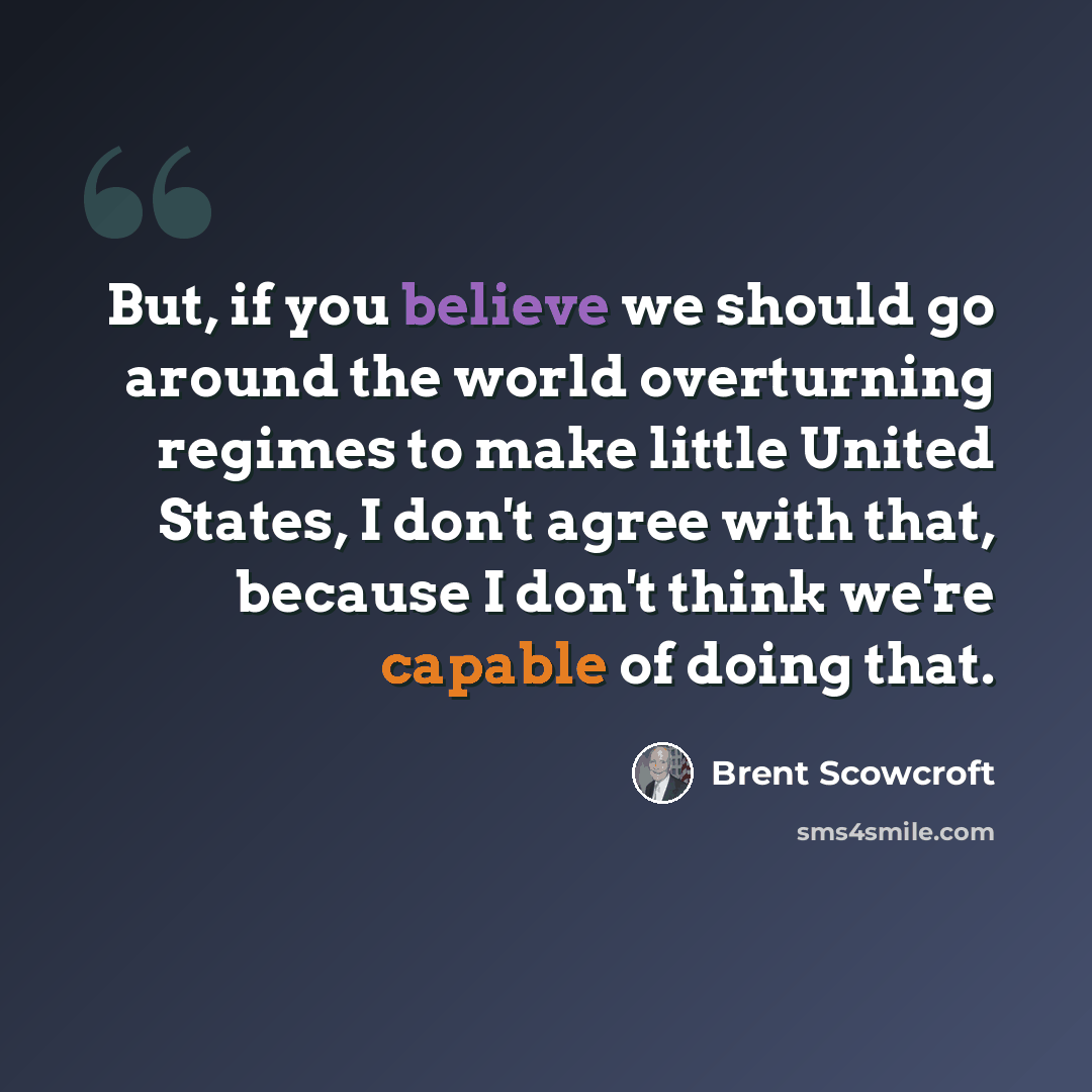 “But, if you believe we should go around the world overturning regimes to make little United States, I don't agree with that, because I don't think we're capable of doing that.” quote by Brent Scowcroft
